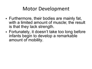 Motor Development Furthermore, their bodies are mainly fat, with a limited amount of muscle; the result is that they lack strength. Fortunately, it doesn’t take too long before infants begin to develop a remarkable amount of mobility. 