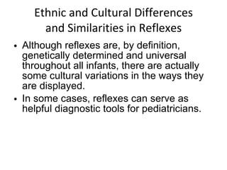 Ethnic and Cultural Differences and Similarities in Reflexes Although reflexes are, by definition, genetically determined and universal throughout all infants, there are actually some cultural variations in the ways they are displayed. In some cases, reflexes can serve as helpful diagnostic tools for pediatricians.  