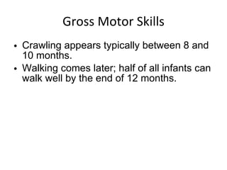 Gross Motor Skills Crawling appears typically between 8 and 10 months. Walking comes later; half of all infants can walk well by the end of 12 months. 