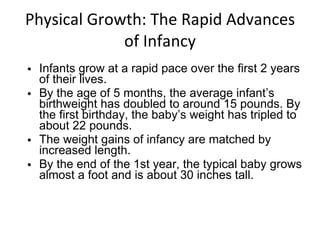 Physical Growth: The Rapid Advances of Infancy Infants grow at a rapid pace over the first 2 years of their lives. By the age of 5 months, the average infant’s birthweight has doubled to around 15 pounds. By the first birthday, the baby’s weight has tripled to about 22 pounds. The weight gains of infancy are matched by increased length. By the end of the 1st year, the typical baby grows almost a foot and is about 30 inches tall. 