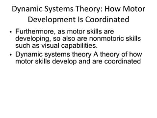 Dynamic Systems Theory: How Motor Development Is Coordinated Furthermore, as motor skills are developing, so also are nonmotoric skills such as visual capabilities. Dynamic systems theory A theory of how motor skills develop and are coordinated 
