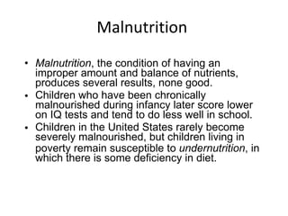 Malnutrition  Malnutrition , the condition of having an improper amount and balance of nutrients, produces several results, none good. Children who have been chronically malnourished during infancy later score lower on IQ tests and tend to do less well in school. Children in the United States rarely become severely malnourished, but children living in poverty remain susceptible to  undernutrition , in which there is some deficiency in diet. 