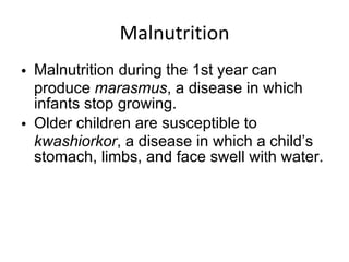 Malnutrition Malnutrition during the 1st year can produce  marasmus , a disease in which infants stop growing. Older children are susceptible to  kwashiorkor , a disease in which a child’s stomach, limbs, and face swell with water. 