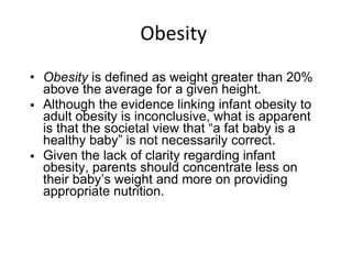 Obesity  Obesity  is defined as weight greater than 20% above the average for a given height. Although the evidence linking infant obesity to adult obesity is inconclusive, what is apparent is that the societal view that “a fat baby is a healthy baby” is not necessarily correct.  Given the lack of clarity regarding infant obesity, parents should concentrate less on their baby’s weight and more on providing appropriate nutrition. 