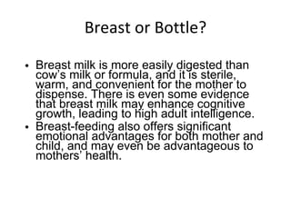 Breast or Bottle? Breast milk is more easily digested than cow’s milk or formula, and it is sterile, warm, and convenient for the mother to dispense. There is even some evidence that breast milk may enhance cognitive growth, leading to high adult intelligence. Breast-feeding also offers significant emotional advantages for both mother and child, and may even be advantageous to mothers’ health. 
