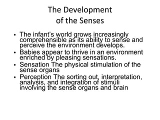 The Development of the Senses The infant’s world grows increasingly comprehensible as its ability to sense and perceive the environment develops.  Babies appear to thrive in an environment enriched by pleasing sensations. Sensation The physical stimulation of the sense organs Perception The sorting out, interpretation, analysis, and integration of stimuli involving the sense organs and brain 