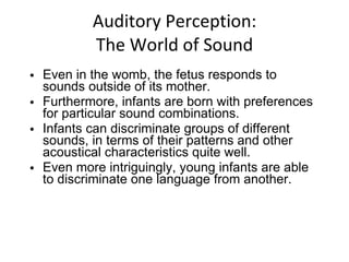 Auditory Perception: The World of Sound Even in the womb, the fetus responds to sounds outside of its mother.  Furthermore, infants are born with preferences for particular sound combinations. Infants can discriminate groups of different sounds, in terms of their patterns and other acoustical characteristics quite well. Even more intriguingly, young infants are able to discriminate one language from another. 