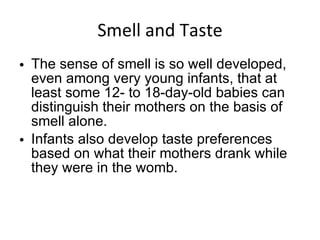 Smell and Taste The sense of smell is so well developed, even among very young infants, that at least some 12- to 18-day-old babies can distinguish their mothers on the basis of smell alone. Infants also develop taste preferences based on what their mothers drank while they were in the womb. 