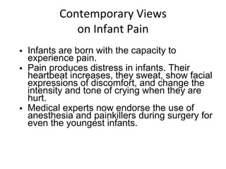 Contemporary Views on Infant Pain Infants are born with the capacity to experience pain. Pain produces distress in infants. Their heartbeat increases, they sweat, show facial expressions of discomfort, and change the intensity and tone of crying when they are hurt. Medical experts now endorse the use of anesthesia and painkillers during surgery for even the youngest infants. 