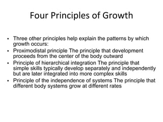 Four Principles of Growth Three other principles help explain the patterns by which growth occurs: Proximodistal principle The principle that development proceeds from the center of the body outward Principle of hierarchical integration The principle that simple skills typically develop separately and independently but are later integrated into more complex skills Principle of the independence of systems The principle that different body systems grow at different rates 