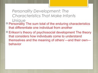 Personality Development: The
Characteristics That Make Infants
Unique
 Personality The sum total of the enduring characteristics
that differentiate one individual from another
 Erikson’s theory of psychosocial development The theory
that considers how individuals come to understand
themselves and the meaning of others’—and their own—
behavior
 