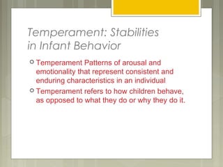Temperament: Stabilities
in Infant Behavior
 Temperament Patterns of arousal and
emotionality that represent consistent and
enduring characteristics in an individual
 Temperament refers to how children behave,
as opposed to what they do or why they do it.
 