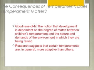 The Consequences of Temperament: Does
Temperament Matter?
 Goodness-of-fit The notion that development
is dependent on the degree of match between
children’s temperament and the nature and
demands of the environment in which they are
being raised
 Research suggests that certain temperaments
are, in general, more adaptive than others.
 