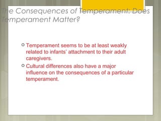 The Consequences of Temperament: Does
Temperament Matter?
 Temperament seems to be at least weakly
related to infants’ attachment to their adult
caregivers.
 Cultural differences also have a major
influence on the consequences of a particular
temperament.
 