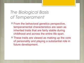 The Biological Basis
of Temperament
 From the behavioral genetics perspective,
temperamental characteristics are seen as
inherited traits that are fairly stable during
childhood and across the entire life span.
 These traits are viewed as making up the core
of personality and playing a substantial role in
future development.
 