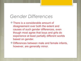 Gender Differences
 There is a considerable amount of
disagreement over both the extent and
causes of such gender differences, even
though most agree that boys and girls do
experience at least partially different worlds
based on gender.
 Differences between male and female infants,
however, are generally minor.
 