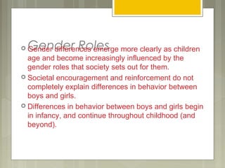 Gender Roles Gender differences emerge more clearly as children
age and become increasingly influenced by the
gender roles that society sets out for them.
 Societal encouragement and reinforcement do not
completely explain differences in behavior between
boys and girls.
 Differences in behavior between boys and girls begin
in infancy, and continue throughout childhood (and
beyond).
 