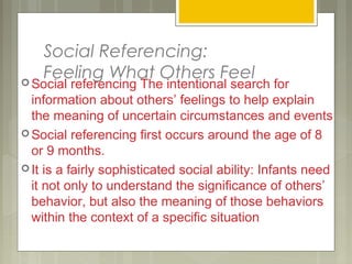 Social Referencing:
Feeling What Others Feel Social referencing The intentional search for
information about others’ feelings to help explain
the meaning of uncertain circumstances and events
 Social referencing first occurs around the age of 8
or 9 months.
 It is a fairly sophisticated social ability: Infants need
it not only to understand the significance of others’
behavior, but also the meaning of those behaviors
within the context of a specific situation
 