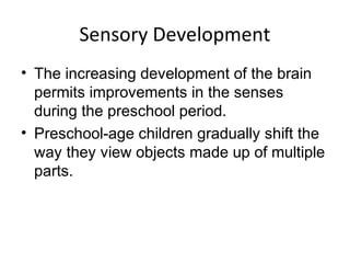 Sensory Development
• The increasing development of the brain
permits improvements in the senses
during the preschool period.
• Preschool-age children gradually shift the
way they view objects made up of multiple
parts.
 