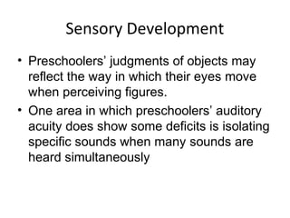 Sensory Development
• Preschoolers’ judgments of objects may
reflect the way in which their eyes move
when perceiving figures.
• One area in which preschoolers’ auditory
acuity does show some deficits is isolating
specific sounds when many sounds are
heard simultaneously
 