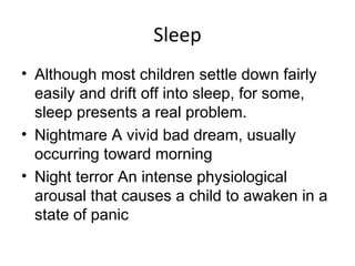Sleep
• Although most children settle down fairly
easily and drift off into sleep, for some,
sleep presents a real problem.
• Nightmare A vivid bad dream, usually
occurring toward morning
• Night terror An intense physiological
arousal that causes a child to awaken in a
state of panic
 