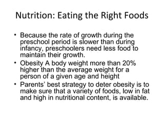 Nutrition: Eating the Right Foods
• Because the rate of growth during the
preschool period is slower than during
infancy, preschoolers need less food to
maintain their growth.
• Obesity A body weight more than 20%
higher than the average weight for a
person of a given age and height
• Parents’ best strategy to deter obesity is to
make sure that a variety of foods, low in fat
and high in nutritional content, is available.
 