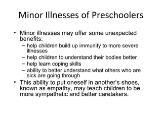 Minor Illnesses of Preschoolers
• Minor illnesses may offer some unexpected
benefits:
– help children build up immunity to more severe
illnesses
– help children to understand their bodies better
– help learn coping skills
– ability to better understand what others who are
sick are going through
• This ability to put oneself in another’s shoes,
known as empathy, may teach children to be
more sympathetic and better caretakers.
 