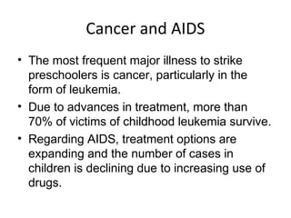 Cancer and AIDS
• The most frequent major illness to strike
preschoolers is cancer, particularly in the
form of leukemia.
• Due to advances in treatment, more than
70% of victims of childhood leukemia survive.
• Regarding AIDS, treatment options are
expanding and the number of cases in
children is declining due to increasing use of
drugs.
 