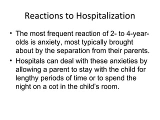 Reactions to Hospitalization
• The most frequent reaction of 2- to 4-year-
olds is anxiety, most typically brought
about by the separation from their parents.
• Hospitals can deal with these anxieties by
allowing a parent to stay with the child for
lengthy periods of time or to spend the
night on a cot in the child’s room.
 