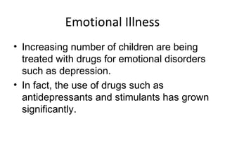 Emotional Illness
• Increasing number of children are being
treated with drugs for emotional disorders
such as depression.
• In fact, the use of drugs such as
antidepressants and stimulants has grown
significantly.
 