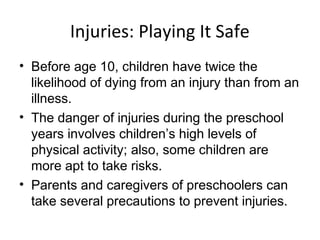Injuries: Playing It Safe
• Before age 10, children have twice the
likelihood of dying from an injury than from an
illness.
• The danger of injuries during the preschool
years involves children’s high levels of
physical activity; also, some children are
more apt to take risks.
• Parents and caregivers of preschoolers can
take several precautions to prevent injuries.
 