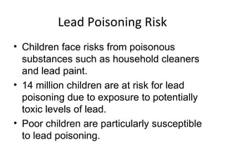 Lead Poisoning Risk
• Children face risks from poisonous
substances such as household cleaners
and lead paint.
• 14 million children are at risk for lead
poisoning due to exposure to potentially
toxic levels of lead.
• Poor children are particularly susceptible
to lead poisoning.
 