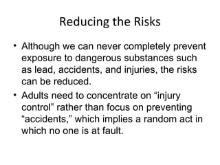 Reducing the Risks
• Although we can never completely prevent
exposure to dangerous substances such
as lead, accidents, and injuries, the risks
can be reduced.
• Adults need to concentrate on “injury
control” rather than focus on preventing
“accidents,” which implies a random act in
which no one is at fault.
 
