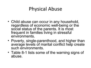 Physical Abuse
• Child abuse can occur in any household,
regardless of economic well-being or the
social status of the parents. It is most
frequent in families living in stressful
environments.
• Poverty, single-parenthood, and higher than
average levels of marital conflict help create
such environments.
• Table 8-1 lists some of the warning signs of
abuse.
 