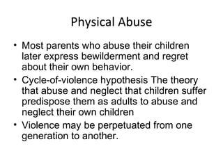 Physical Abuse
• Most parents who abuse their children
later express bewilderment and regret
about their own behavior.
• Cycle-of-violence hypothesis The theory
that abuse and neglect that children suffer
predispose them as adults to abuse and
neglect their own children
• Violence may be perpetuated from one
generation to another.
 