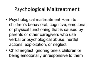 Psychological Maltreatment
• Psychological maltreatment Harm to
children’s behavioral, cognitive, emotional,
or physical functioning that is caused by
parents or other caregivers who use
verbal or psychological abuse, hurtful
actions, exploitation, or neglect
• Child neglect Ignoring one’s children or
being emotionally unresponsive to them
 
