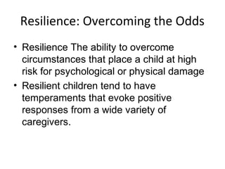 Resilience: Overcoming the Odds
• Resilience The ability to overcome
circumstances that place a child at high
risk for psychological or physical damage
• Resilient children tend to have
temperaments that evoke positive
responses from a wide variety of
caregivers.
 