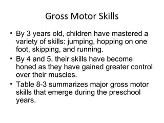 Gross Motor Skills
• By 3 years old, children have mastered a
variety of skills: jumping, hopping on one
foot, skipping, and running.
• By 4 and 5, their skills have become
honed as they have gained greater control
over their muscles.
• Table 8-3 summarizes major gross motor
skills that emerge during the preschool
years.
 