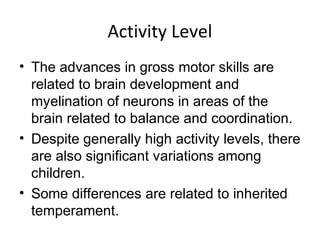 Activity Level
• The advances in gross motor skills are
related to brain development and
myelination of neurons in areas of the
brain related to balance and coordination.
• Despite generally high activity levels, there
are also significant variations among
children.
• Some differences are related to inherited
temperament.
 