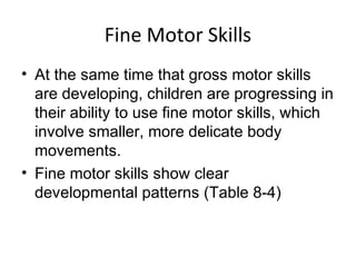Fine Motor Skills
• At the same time that gross motor skills
are developing, children are progressing in
their ability to use fine motor skills, which
involve smaller, more delicate body
movements.
• Fine motor skills show clear
developmental patterns (Table 8-4)
 