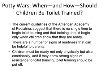 Potty Wars: When—and How—Should
Children Be Toilet Trained?
• The current guidelines of the American Academy
of Pediatrics suggest that there is no single time to
begin toilet training and that training should begin
only when children show that they are ready.
• There are a number of signs of readiness that can
be helpful to parents.
• Children must be ready not only physically but also
emotionally, and if they show strong signs of
resistance to toilet training, toilet training should be
put off.
 