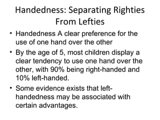 Handedness: Separating Righties
From Lefties
• Handedness A clear preference for the
use of one hand over the other
• By the age of 5, most children display a
clear tendency to use one hand over the
other, with 90% being right-handed and
10% left-handed.
• Some evidence exists that left-
handedness may be associated with
certain advantages.
 