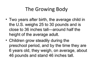 The Growing Body
• Two years after birth, the average child in
the U.S. weighs 25 to 30 pounds and is
close to 36 inches tall—around half the
height of the average adult.
• Children grow steadily during the
preschool period, and by the time they are
6 years old, they weigh, on average, about
46 pounds and stand 46 inches tall.
 