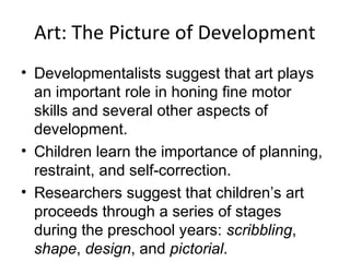 Art: The Picture of Development
• Developmentalists suggest that art plays
an important role in honing fine motor
skills and several other aspects of
development.
• Children learn the importance of planning,
restraint, and self-correction.
• Researchers suggest that children’s art
proceeds through a series of stages
during the preschool years: scribbling,
shape, design, and pictorial.
 