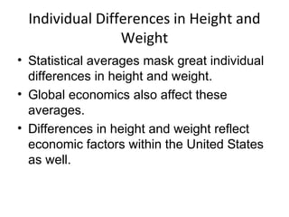Individual Differences in Height and
Weight
• Statistical averages mask great individual
differences in height and weight.
• Global economics also affect these
averages.
• Differences in height and weight reflect
economic factors within the United States
as well.
 