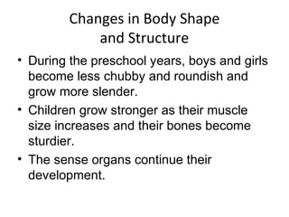 Changes in Body Shape
and Structure
• During the preschool years, boys and girls
become less chubby and roundish and
grow more slender.
• Children grow stronger as their muscle
size increases and their bones become
sturdier.
• The sense organs continue their
development.
 