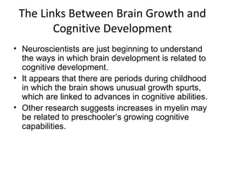 The Links Between Brain Growth and
Cognitive Development
• Neuroscientists are just beginning to understand
the ways in which brain development is related to
cognitive development.
• It appears that there are periods during childhood
in which the brain shows unusual growth spurts,
which are linked to advances in cognitive abilities.
• Other research suggests increases in myelin may
be related to preschooler’s growing cognitive
capabilities.
 