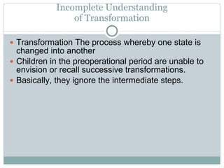 Incomplete Understanding of Transformation Transformation The process whereby one state is changed into another Children in the preoperational period are unable to envision or recall successive transformations. Basically, they ignore the intermediate steps. 