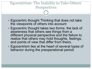 Egocentrism: The Inability to Take Others’ Perspectives Egocentric thought Thinking that does not take the viewpoints of others into account Egocentric thought takes two forms: the lack of awareness that others see things from a different physical perspective and the failure to realize that others may hold thoughts, feelings, and points of view that differ from theirs. Egocentrism lies at the heart of several types of behavior during the preoperational period. 