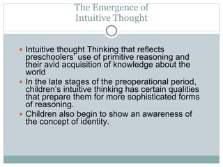 The Emergence of Intuitive Thought Intuitive thought Thinking that reflects preschoolers’ use of primitive reasoning and their avid acquisition of knowledge about the world In the late stages of the preoperational period, children’s intuitive thinking has certain qualities that prepare them for more sophisticated forms of reasoning. Children also begin to show an awareness of the concept of identity. 